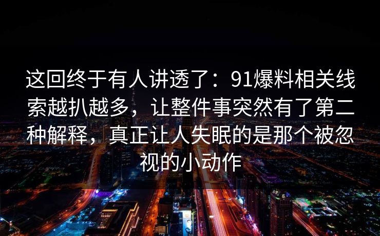 这回终于有人讲透了：91爆料相关线索越扒越多，让整件事突然有了第二种解释，真正让人失眠的是那个被忽视的小动作