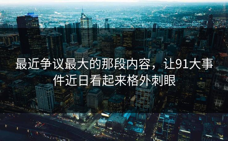 最近争议最大的那段内容，让91大事件近日看起来格外刺眼
