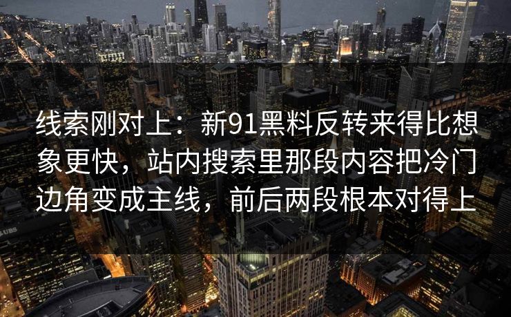 线索刚对上：新91黑料反转来得比想象更快，站内搜索里那段内容把冷门边角变成主线，前后两段根本对得上