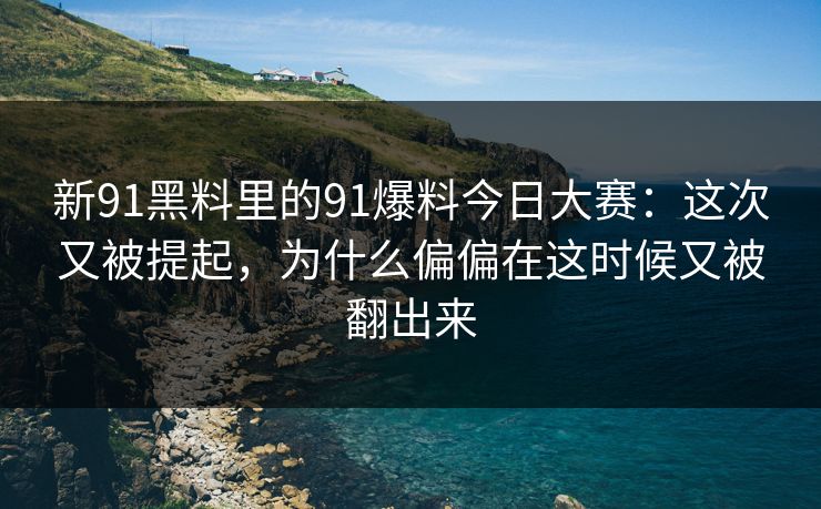 新91黑料里的91爆料今日大赛：这次又被提起，为什么偏偏在这时候又被翻出来