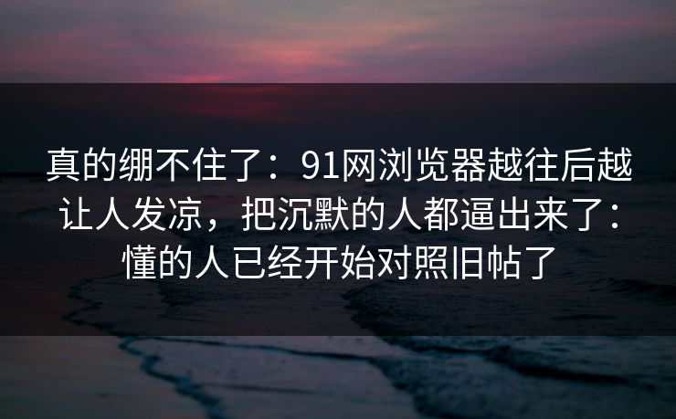 真的绷不住了:91网浏览器越往后越让人发凉,把沉默的人都逼出来了:懂的人已经开始对照旧帖了 真的绷不住了:91网浏览器越往后越让人发凉,把沉默的人都逼出来了:懂的人已经开始对照旧帖了