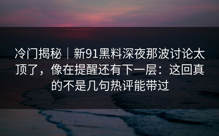 冷门揭秘｜新91黑料深夜那波讨论太顶了，像在提醒还有下一层：这回真的不是几句热评能带过