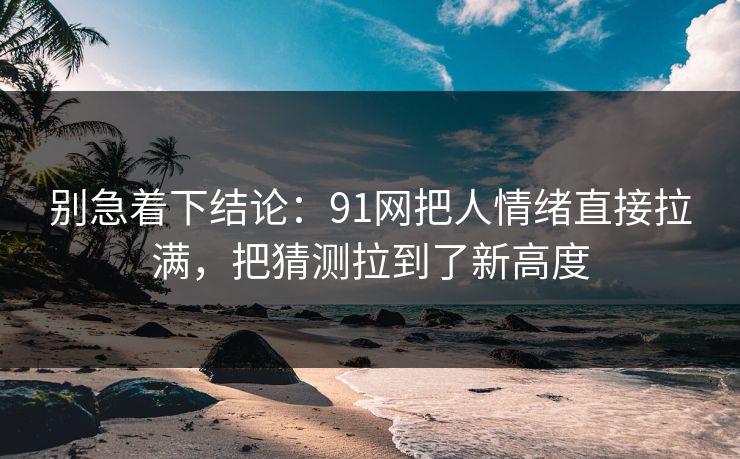 别急着下结论：91网把人情绪直接拉满，把猜测拉到了新高度