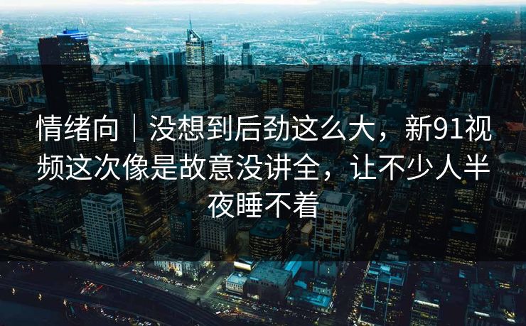 情绪向｜没想到后劲这么大，新91视频这次像是故意没讲全，让不少人半夜睡不着