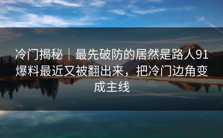 冷门揭秘｜最先破防的居然是路人91爆料最近又被翻出来，把冷门边角变成主线