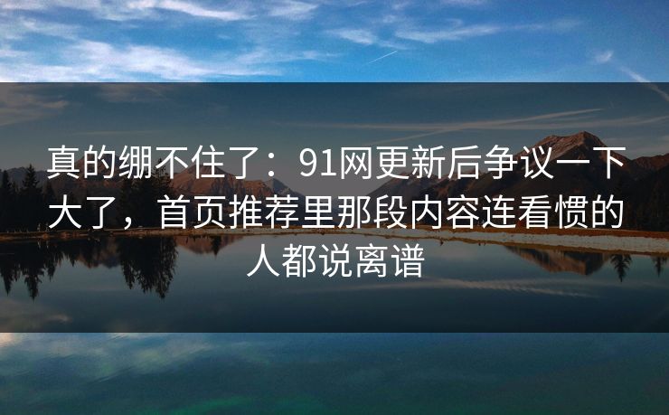 真的绷不住了：91网更新后争议一下大了，首页推荐里那段内容连看惯的人都说离谱