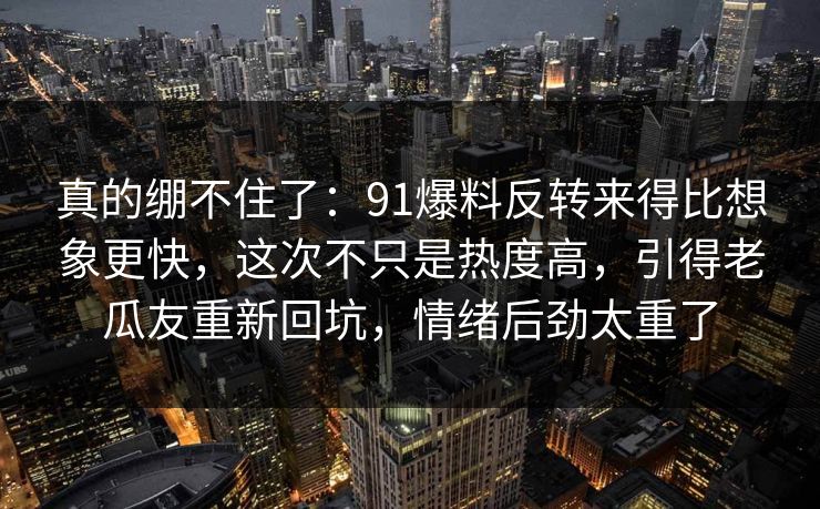 真的绷不住了：91爆料反转来得比想象更快，这次不只是热度高，引得老瓜友重新回坑，情绪后劲太重了