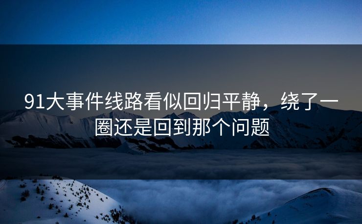 91大事件线路看似回归平静,绕了一圈还是回到那个问题 91大事件线路看似回归平静,绕了一圈还是回到那个问题