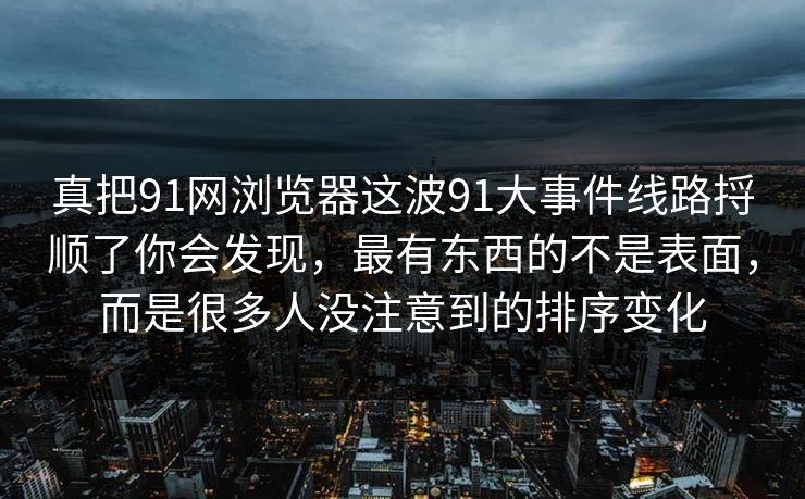 真把91网浏览器这波91大事件线路捋顺了你会发现，最有东西的不是表面，而是很多人没注意到的排序变化