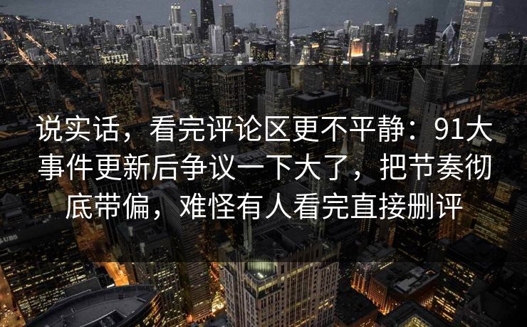 说实话，看完评论区更不平静：91大事件更新后争议一下大了，把节奏彻底带偏，难怪有人看完直接删评