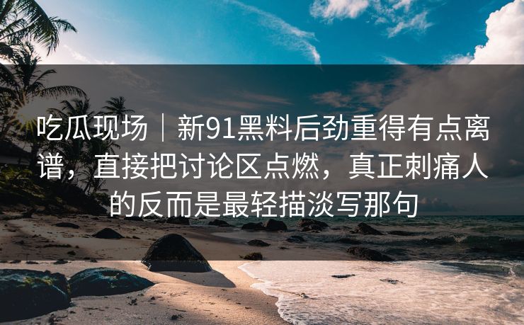 吃瓜现场｜新91黑料后劲重得有点离谱，直接把讨论区点燃，真正刺痛人的反而是最轻描淡写那句
