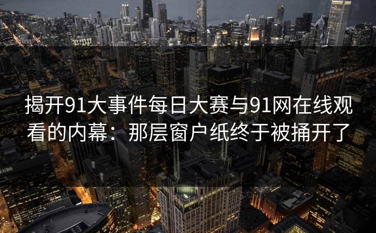 揭开91大事件每日大赛与91网在线观看的内幕:那层窗户纸终于被捅开了 揭开91大事件每日大赛与91网在线观看的内幕:那层窗户纸终于被捅开了