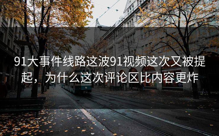 91大事件线路这波91视频这次又被提起，为什么这次评论区比内容更炸