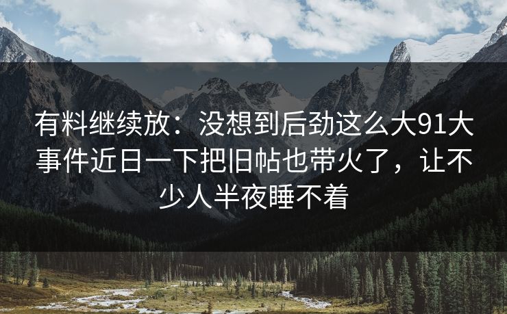有料继续放：没想到后劲这么大91大事件近日一下把旧帖也带火了，让不少人半夜睡不着