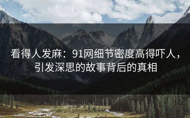 看得人发麻：91网细节密度高得吓人，引发深思的故事背后的真相