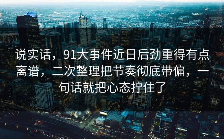 说实话，91大事件近日后劲重得有点离谱，二次整理把节奏彻底带偏，一句话就把心态拧住了
