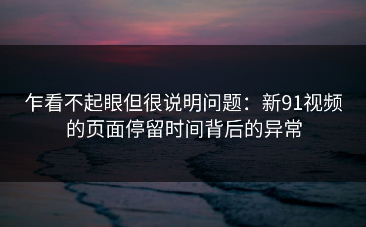 乍看不起眼但很说明问题：新91视频的页面停留时间背后的异常