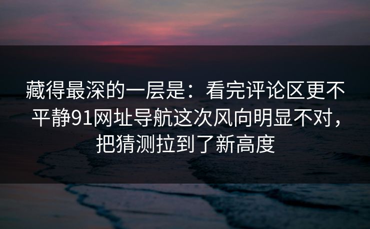 藏得最深的一层是：看完评论区更不平静91网址导航这次风向明显不对，把猜测拉到了新高度