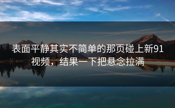 表面平静其实不简单的那页碰上新91视频,结果一下把悬念拉满 表面平静其实不简单的那页碰上新91视频,结果一下把悬念拉满