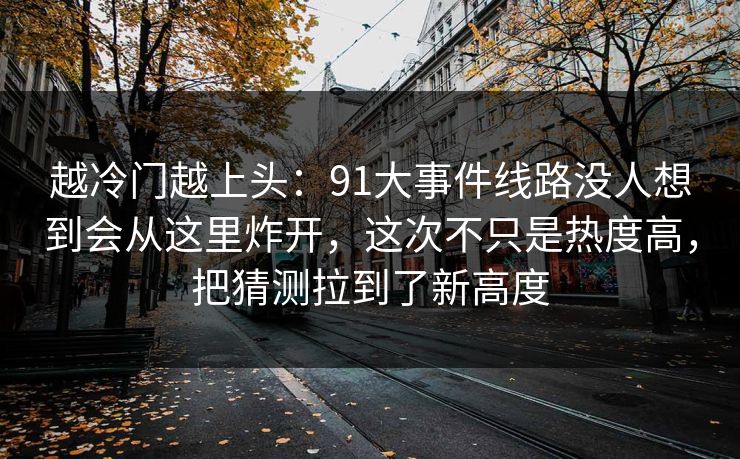越冷门越上头：91大事件线路没人想到会从这里炸开，这次不只是热度高，把猜测拉到了新高度