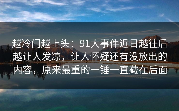 越冷门越上头:91大事件近日越往后越让人发凉,让人怀疑还有没放出的内容,原来最重的一锤一直藏在后面 越冷门越上头:91大事件近日越往后越让人发凉,让人怀疑还有没放出的内容,原来最重的一锤一直藏在后面