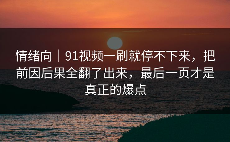情绪向|91视频一刷就停不下来,把前因后果全翻了出来,最后一页才是真正的爆点 情绪向|91视频一刷就停不下来,把前因后果全翻了出来,最后一页才是真正的爆点