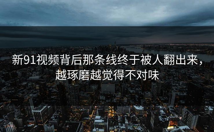 新91视频背后那条线终于被人翻出来，越琢磨越觉得不对味