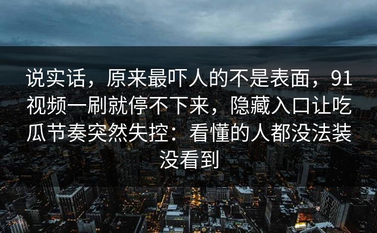 说实话，原来最吓人的不是表面，91视频一刷就停不下来，隐藏入口让吃瓜节奏突然失控：看懂的人都没法装没看到