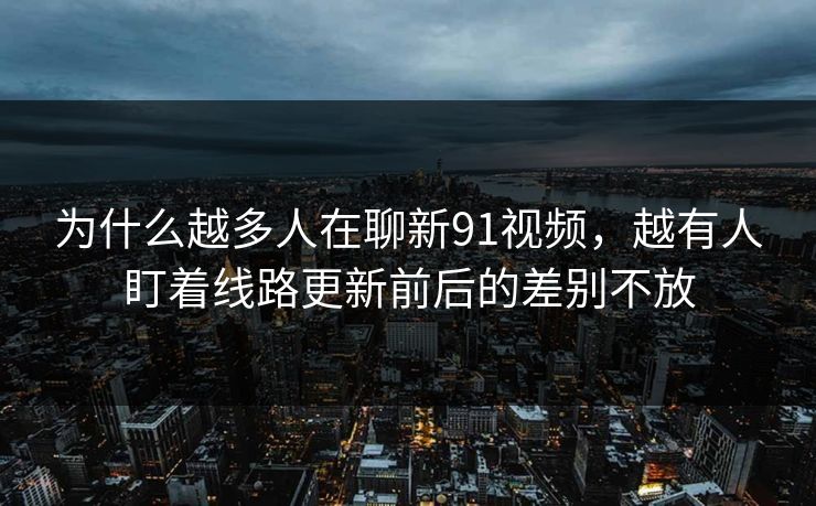 为什么越多人在聊新91视频，越有人盯着线路更新前后的差别不放