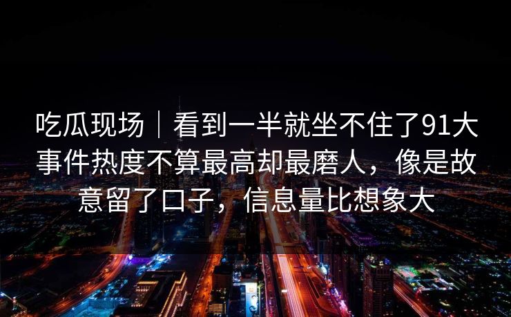 吃瓜现场｜看到一半就坐不住了91大事件热度不算最高却最磨人，像是故意留了口子，信息量比想象大