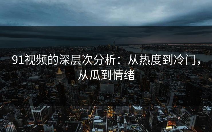 91视频的深层次分析：从热度到冷门，从瓜到情绪