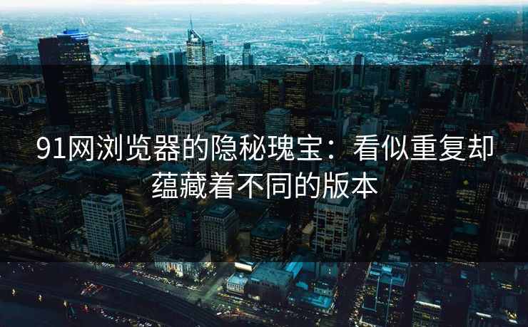 91网浏览器的隐秘瑰宝：看似重复却蕴藏着不同的版本