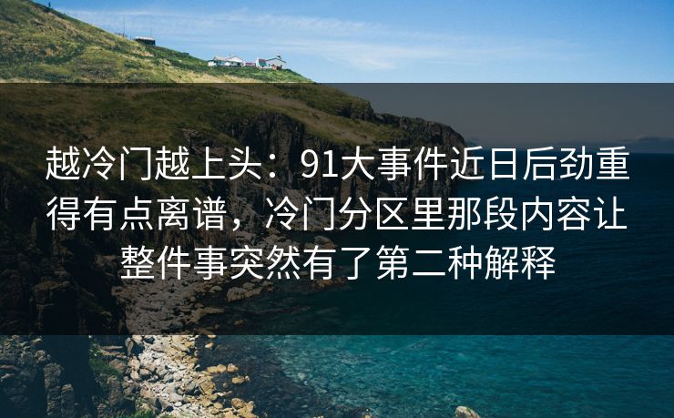 越冷门越上头：91大事件近日后劲重得有点离谱，冷门分区里那段内容让整件事突然有了第二种解释