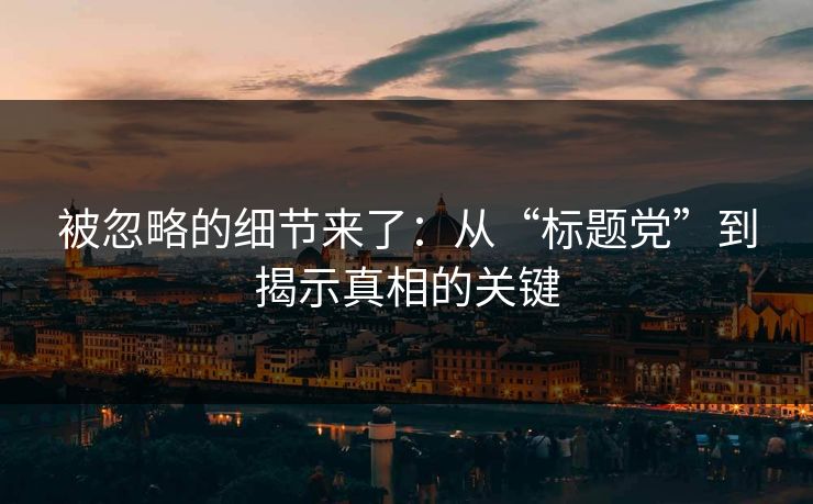 被忽略的细节来了:从“标题党”到揭示真相的关键 被忽略的细节来了:从“标题党”到揭示真相的关键