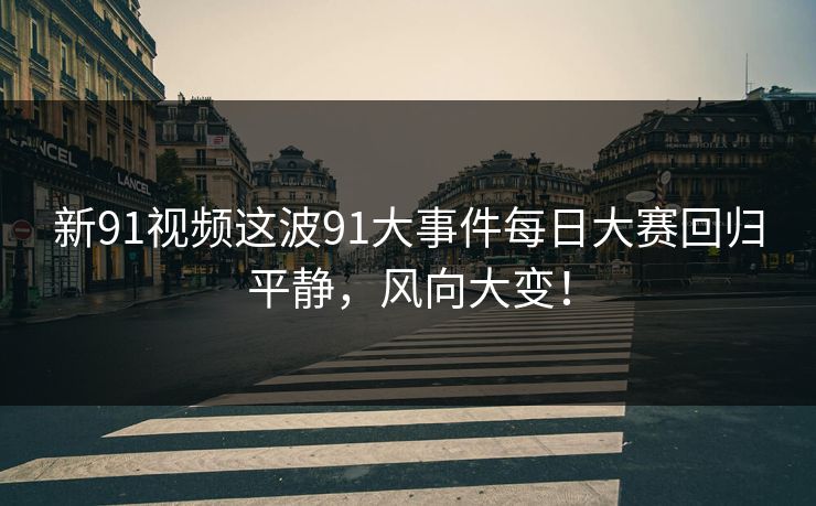 新91视频这波91大事件每日大赛回归平静，风向大变！