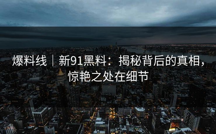 爆料线｜新91黑料：揭秘背后的真相，惊艳之处在细节