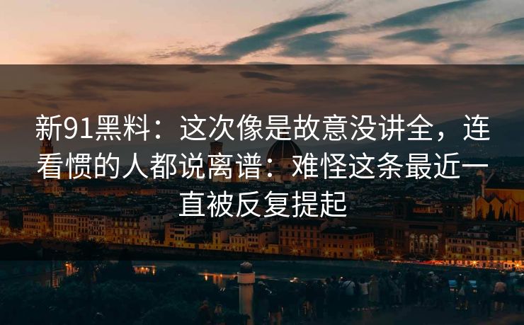 新91黑料：这次像是故意没讲全，连看惯的人都说离谱：难怪这条最近一直被反复提起