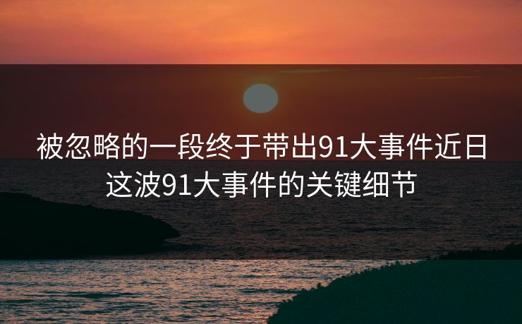 被忽略的一段终于带出91大事件近日这波91大事件的关键细节