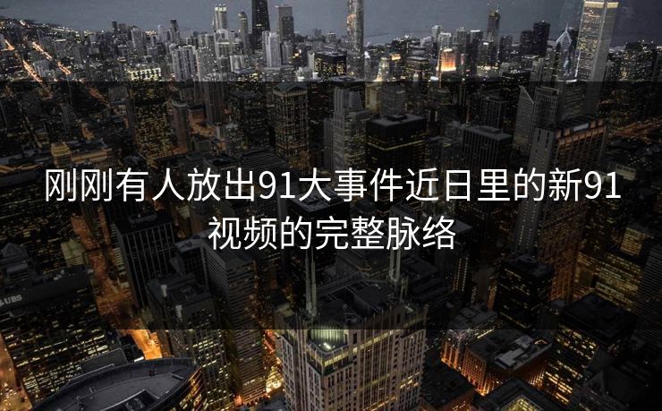 刚刚有人放出91大事件近日里的新91视频的完整脉络