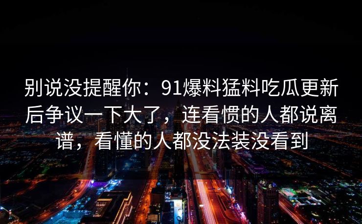 别说没提醒你：91爆料猛料吃瓜更新后争议一下大了，连看惯的人都说离谱，看懂的人都没法装没看到