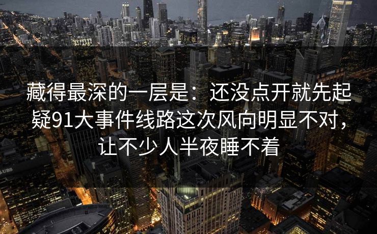 藏得最深的一层是:还没点开就先起疑91大事件线路这次风向明显不对,让不少人半夜睡不着 藏得最深的一层是:还没点开就先起疑91大事件线路这次风向明显不对,让不少人半夜睡不着