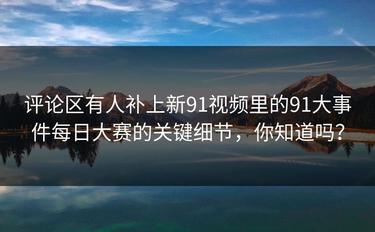 评论区有人补上新91视频里的91大事件每日大赛的关键细节,你知道吗? 评论区有人补上新91视频里的91大事件每日大赛的关键细节,你知道吗?