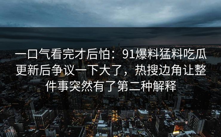 一口气看完才后怕:91爆料猛料吃瓜更新后争议一下大了,热搜边角让整件事突然有了第二种解释 一口气看完才后怕:91爆料猛料吃瓜更新后争议一下大了,热搜边角让整件事突然有了第二种解释