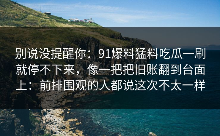 别说没提醒你:91爆料猛料吃瓜一刷就停不下来,像一把把旧账翻到台面上:前排围观的人都说这次不太一样 别说没提醒你:91爆料猛料吃瓜一刷就停不下来,像一把把旧账翻到台面上:前排围观的人都说这次不太一样