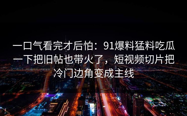 一口气看完才后怕：91爆料猛料吃瓜一下把旧帖也带火了，短视频切片把冷门边角变成主线